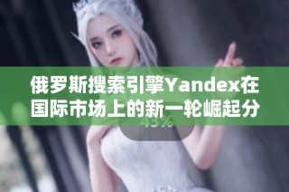 俄罗斯搜索引擎Yandex在国际市场上的新一轮崛起分析