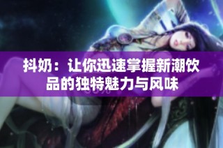 抖奶：让你迅速掌握新潮饮品的独特魅力与风味