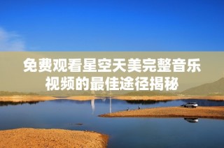 免费观看星空天美完整音乐视频的最佳途径揭秘