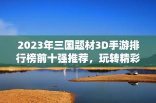 2023年三国题材3D手游排行榜前十强推荐，玩转精彩历史战役