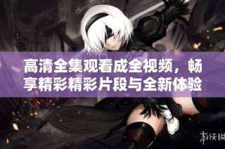 高清全集观看成全视频，畅享精彩精彩片段与全新体验
