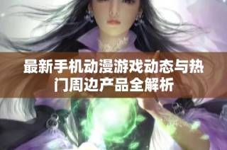 最新手机动漫游戏动态与热门周边产品全解析