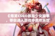 《爆笑CSGO暴躁少女趣事，带你进入游戏中的欢乐世界》