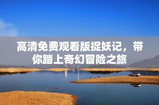 高清免费观看版捉妖记，带你踏上奇幻冒险之旅