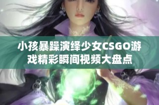 小孩暴躁演绎少女CSGO游戏精彩瞬间视频大盘点