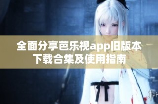 全面分享芭乐视app旧版本下载合集及使用指南