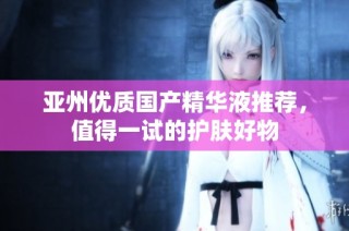 亚州优质国产精华液推荐，值得一试的护肤好物