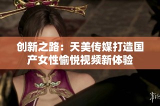 创新之路：天美传媒打造国产女性愉悦视频新体验