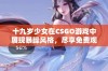 十九岁少女在CSGO游戏中展现暴躁风格，尽享免费观看乐趣