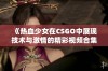 《热血少女在CSGO中展现技术与激情的精彩视频合集》