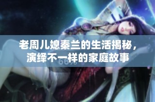 老周儿媳秦兰的生活揭秘，演绎不一样的家庭故事