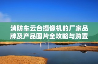 消防车云台摄像机的厂家品牌及产品图片全攻略与购置建议