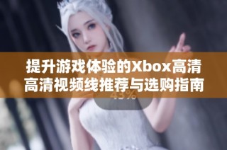 提升游戏体验的Xbox高清高清视频线推荐与选购指南