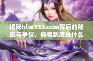 揭秘hlw155.ccm背后的秘密与争议，真相到底是什么