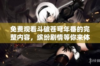 免费观看斗破苍穹年番的完整内容，缤纷剧情等你来体验