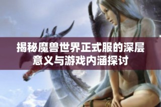 揭秘魔兽世界正式服的深层意义与游戏内涵探讨