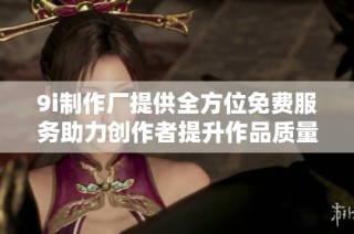 9i制作厂提供全方位免费服务助力创作者提升作品质量