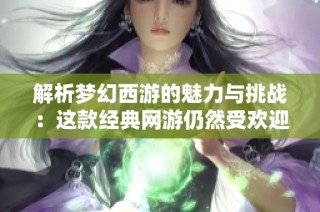 解析梦幻西游的魅力与挑战：这款经典网游仍然受欢迎吗