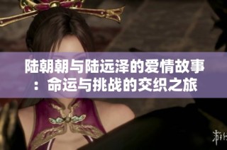 陆朝朝与陆远泽的爱情故事：命运与挑战的交织之旅