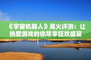 《宇宙机器人》篝火评测：让热爱游戏的你尽享狂欢盛宴