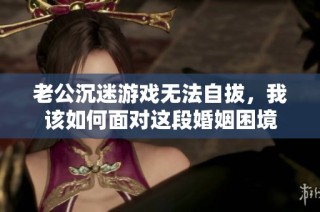 老公沉迷游戏无法自拔，我该如何面对这段婚姻困境