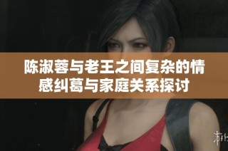 陈淑蓉与老王之间复杂的情感纠葛与家庭关系探讨