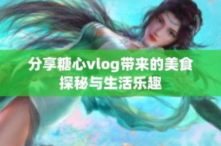 分享糖心vlog带来的美食探秘与生活乐趣