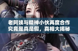 老阿姨与精神小伙再度合作究竟是真是假，真相大揭秘