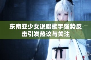 东南亚少女说唱歌手强势反击引发热议与关注