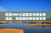 探索DNF公益服发布网全新活动，海量福利等你来享受