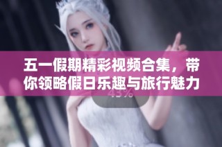 五一假期精彩视频合集，带你领略假日乐趣与旅行魅力
