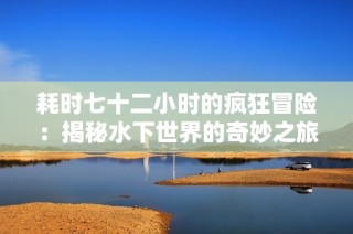 耗时七十二小时的疯狂冒险：揭秘水下世界的奇妙之旅