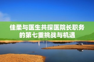 佳柔与医生共探医院长职务的第七重挑战与机遇