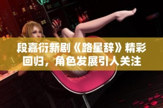 段嘉衍新剧《路星辞》精彩回归，角色发展引人关注