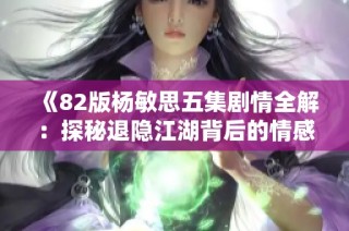 《82版杨敏思五集剧情全解：探秘退隐江湖背后的情感纠葛》