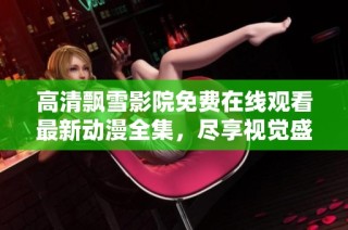 高清飘雪影院免费在线观看最新动漫全集，尽享视觉盛宴