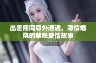 出差期间意外邂逅，激情燃烧的禁忌爱情故事