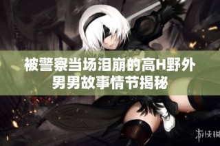 被警察当场泪崩的高H野外男男故事情节揭秘