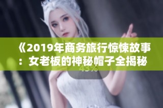 《2019年商务旅行惊悚故事：女老板的神秘帽子全揭秘》