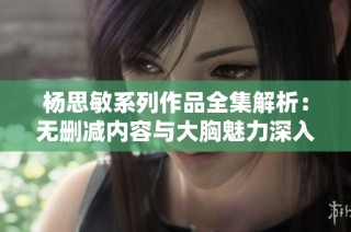 杨思敏系列作品全集解析：无删减内容与大胸魅力深入探讨