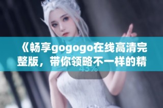 《畅享gogogo在线高清完整版，带你领略不一样的精彩体验》