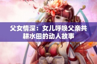 父女情深：女儿呼唤父亲共耕水田的动人故事