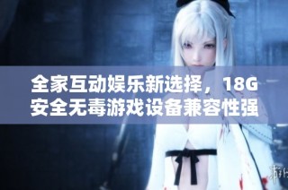 全家互动娱乐新选择，18G安全无毒游戏设备兼容性强