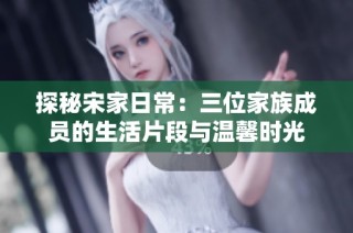 探秘宋家日常：三位家族成员的生活片段与温馨时光