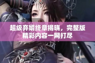 超级弃婿终章揭晓，完整版精彩内容一网打尽