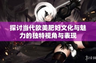 探讨当代欧美肥妇文化与魅力的独特视角与表现