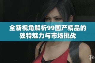 全新视角解析99国产精品的独特魅力与市场挑战