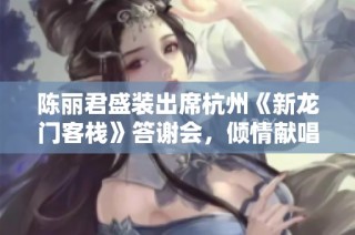 陈丽君盛装出席杭州《新龙门客栈》答谢会，倾情献唱周淮安经典歌曲