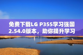 免费下载LG P355学习强国2.54.0版本，助你提升学习效率