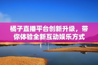 橘子直播平台创新升级，带你体验全新互动娱乐方式